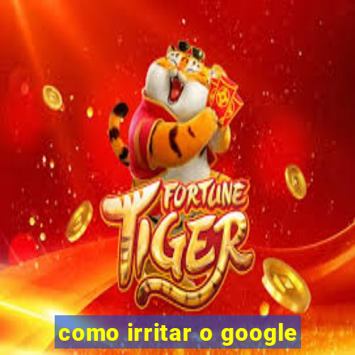 como irritar o google